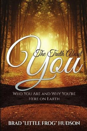 The Truth about You: Who You Are and Why You're Here on Earth by Brad Little Frog Hudson 9780990836827