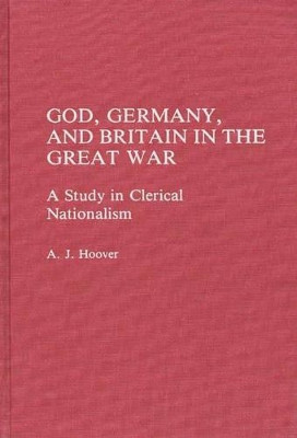 God, Germany, and Britain in the Great War: A Study in Clerical Nationalism by A. J. Hoover 9780275931698