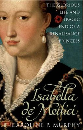 Isabella de'Medici: The Glorious Life and Tragic End of a Renaissance Princess by Caroline P. Murphy