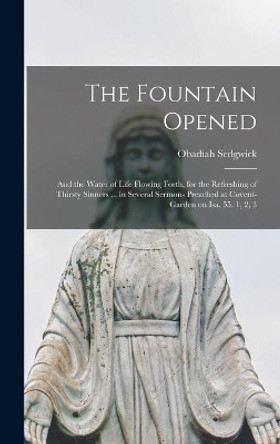 The Fountain Opened: and the Water of Life Flowing Forth, for the Refreshing of Thirsty Sinners ... in Several Sermons Preached at Covent-garden on Isa. 55. 1, 2, 3 by Obadiah 1600?-1658 Sedgwick 9781013336836