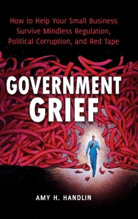 Government Grief: How to Help Your Small Business Survive Mindless Regulation, Political Corruption, and Red Tape by Amy H. Handlin 9780313392597