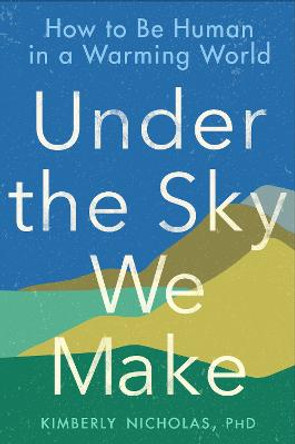 Under the Sky We Make: How to Be Human in a Warming World by Kimberly Nicholas