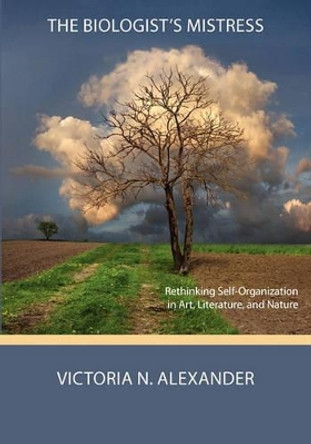 The Biologist's Mistress: Rethinking Self-Organization in Art, Literature, and Nature by Victoria N Alexander 9780984216550