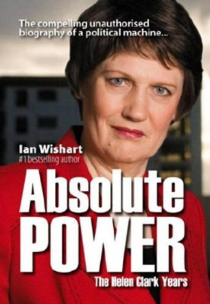 Absolute Power: The Helen Clark Years by Ian Wishart 9780958240130