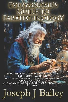 Everygnome's Guide to Paratechnology: Your Essential Resource to Surviving Explosions, Avoiding Mustache Tangles, Moving Beyond Basic Clockwork Devices, & Advancing As a Master of Metamagical Pursuits Joseph J Bailey 9780989458214
