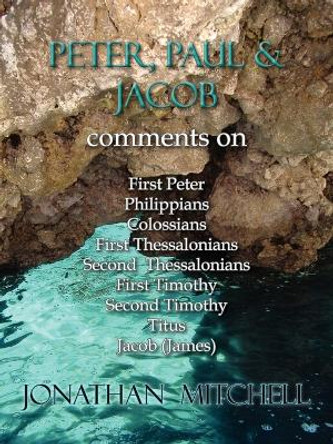 Peter, Paul and Jacob, Comments On First Peter, Philippians, Colossians, First Thessalonians, Second Thessalonians, First Timothy, Second Timothy, Titus, Jacob (James) by Jonathan Paul Mitchell 9780985223137