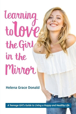 Learning to Love the Girl in the Mirror: A Teenage Girl's Guide to Living a Happy and Healthy Life by Helena Grace Donald 9780998816104