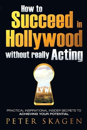 How to Succeed in Hollywood Without Really Acting: Practical Inspirational Insider Secrets to Achieving Your Potential by Peter Skagen 9780993765704