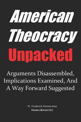 AMERICAN THEOCRACY Unpacked: Arguments Disassembled, Implications Explored, and a Way Forward Suggested by W Frederick Zimmerman 9780977742493