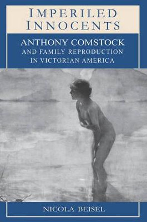 Imperiled Innocents: Anthony Comstock and Family Reproduction in Victorian America by Nicola Kay Beisel