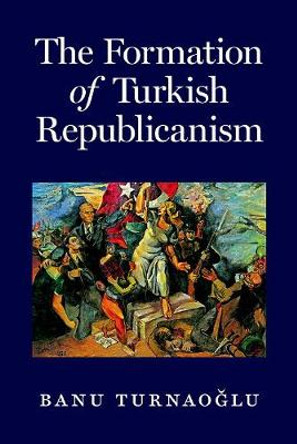 The Formation of Turkish Republicanism by Banu Turnaoglu