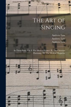 The Art of Singing: in Three Parts, Viz. I. The Musical Primer, II. The Christian Harmony, III. The Musical Magazine by Andrew 1749-1821 Law 9781014080899