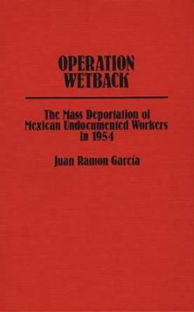 Operation Wetback: The Mass Deportation of Mexican Undocumented Workers in 1954 by Juan R. Garcia 9780313213533