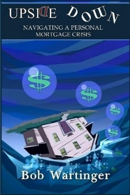 Upside Down-Navigating a Personal Mortgage Crisis by Bob Wartinger 9780578044989