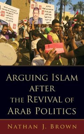 Arguing Islam after the Revival of Arab Politics by Nathan J. Brown 9780190619428
