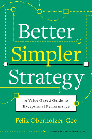 Better, Simpler Strategy: A Value-Based Guide to Exceptional Performance by Felix Oberholzer-Gee