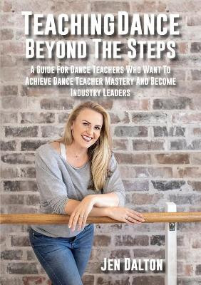 Teaching Dance Beyond The Steps: A Guide For Dance Teachers Who Want To Achieve Dance Teacher Mastery And Become Industry Leaders by Jen Dalton 9780648671909