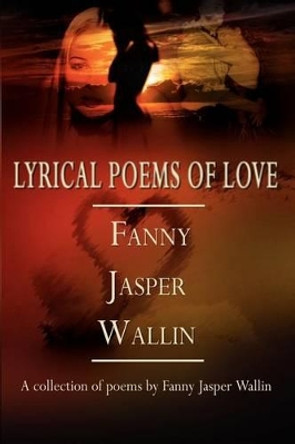 Lyrical Poems of Love: A Collection of Poems by Fanny Jasper Wallin by Fanny Jasper Wallin 9780759676206