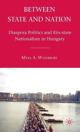 Between State and Nation: Diaspora Politics and Kin-state Nationalism in Hungary by Myra A. Waterbury 9780230107038