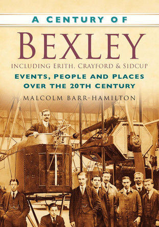 A Century of Bexley including Erith, Crayford & Sidcup: Events, People and Places Over the 20th Century by Malcolm Barr-Hamilton