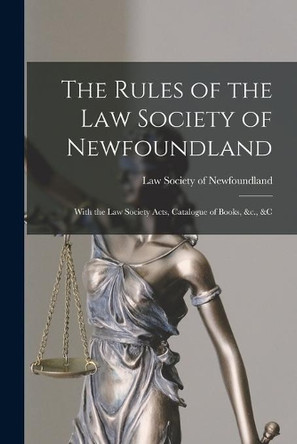 The Rules of the Law Society of Newfoundland [microform]: With the Law Society Acts, Catalogue of Books, &c., &c by Law Society of Newfoundland 9781013754876