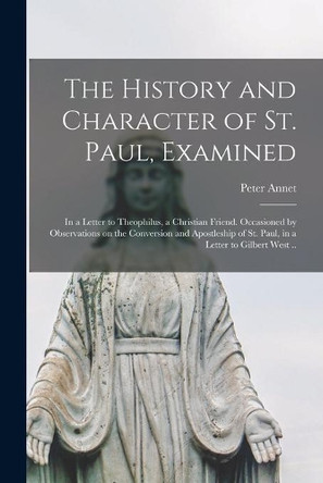 The History and Character of St. Paul, Examined: in a Letter to Theophilus, a Christian Friend. Occasioned by Observations on the Conversion and Apostleship of St. Paul, in a Letter to Gilbert West .. by Peter 1693-1769 Annet 9781014420886