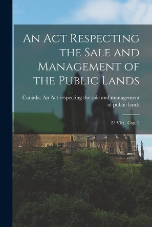 An Act Respecting the Sale and Management of the Public Lands [microform]: 23 Vict., Cap. 2 by Canada an Act Respecting the Sale an 9781014031846