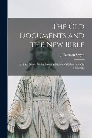 The Old Documents and the New Bible: an Easy Lesson for the People in Biblical Criticism: the Old Testament by J Paterson (John Paterson) 1 Smyth 9781014305497