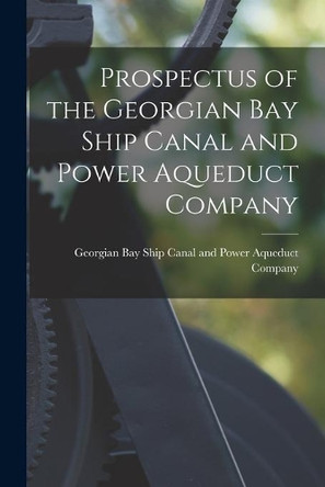 Prospectus of the Georgian Bay Ship Canal and Power Aqueduct Company [microform] by Georgian Bay Ship Canal and Power Aqu 9781013776694