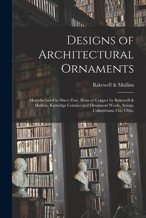 Designs of Architectural Ornaments: Manufactured in Sheet Zinc, Brass or Copper by Bakewell & Mullins, Kittredge Cornice and Ornament Works, Salem, Columbiana Co., Ohio. by Bakewell & Mullins 9781014250209