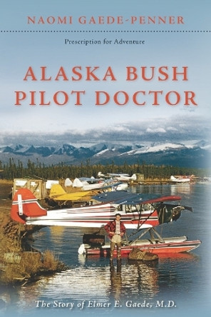 Alaska Bush Pilot Doctor: The Story of Elmer E. Gaede, M.D. by Naomi Gaede-Penner 9780963703026