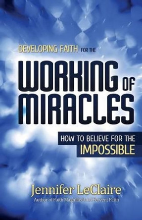 Developing Faith for the Working of Miracles: How to Believe for the Impossible by Jennifer LeClaire 9780981979564