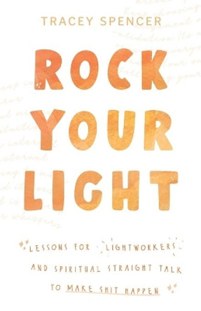 Rock Your Light: Lessons for Lightworkers and Spiritual Straight Talk to Make Shit Happen by Tracey Spencer 9780648792710