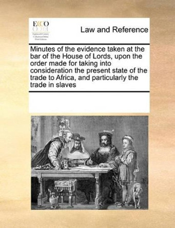 Minutes of the Evidence Taken at the Bar of the House of Lords, Upon the Order Made for Taking Into Consideration the Present State of the Trade to Africa, and Particularly the Trade in Slaves by Multiple Contributors 9780699151085