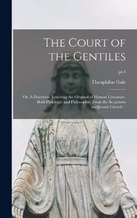 The Court of the Gentiles: or, A Discourse Touching the Original of Human Literature, Both Philologie and Philosophie, From the Scriptures AndJewish Church ..; pt.3 by Theophilus 1628-1678 Gale 9781013718359