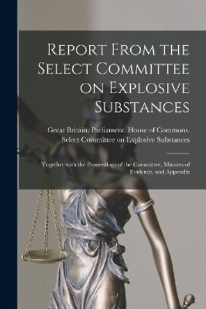 Report From the Select Committee on Explosive Substances: Together With the Proceedings of the Committee, Minutes of Evidence, and Appendix by Great Britain Parliament House of C 9781013746994