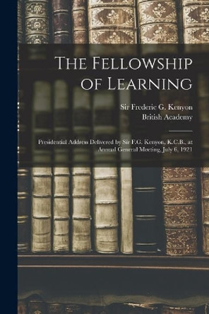 The Fellowship of Learning: Presidential Address Delivered by Sir F.G. Kenyon, K.C.B., at Annual General Meeting, July 6, 1921 by Frederic G (Frederic George) Kenyon 9781013743054