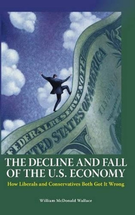 The Decline and Fall of the U.S. Economy: How Liberals and Conservatives Both Got It Wrong by William M. Wallace 9780313383793