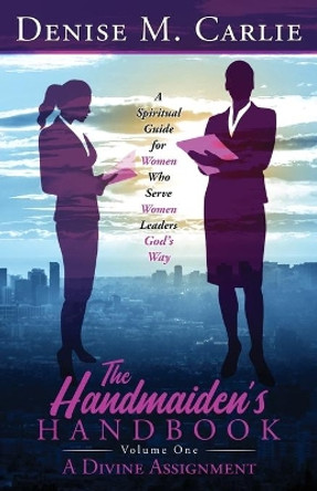 The Handmaiden's Handbook: A Spiritual Guide for Women Who Serve Women Leaders God's Way Volume One A Divine Assignment by Denise M Carlie 9780578841717