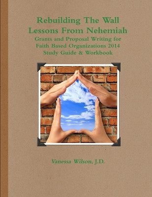 Rebuilding the Wall - Lessons from Nehemiah Grants and Proposal Writing for Faith Based Organizations Study Guide 2014 by Vanessa M Wilson 9780979862564
