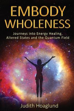 Embody Wholeness: Journeys into Energy Healing, Altered States and the Quantum Field by Judith Hoaglund 9780578966694