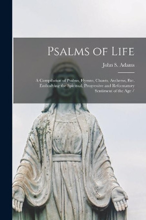 Psalms of Life: a Compilation of Psalms, Hymns, Chants, Anthems, Etc. Embodying the Spiritual, Progressive and Reformatory Sentiment of the Age / by John S Adams 9781014416643