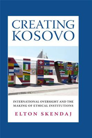 Creating Kosovo: International Oversight and the Making of Ethical Institutions by Elton Skendaj