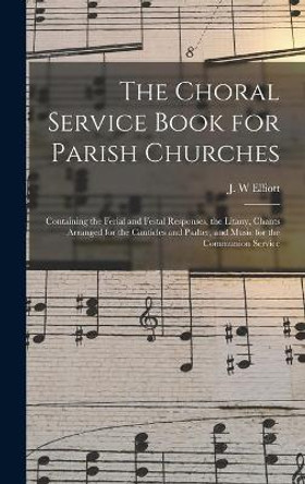 The Choral Service Book for Parish Churches: Containing the Ferial and Festal Responses, the Litany, Chants Arranged for the Canticles and Psalter, and Music for the Communion Service by J W Elliott 9781013750199