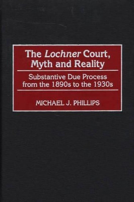 The Lochner Court, Myth and Reality: Substantive Due Process from the 1890s to the 1930s by Michael J. Phillips 9780275969301