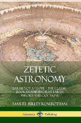 Zetetic Astronomy: Earth Not a Globe - The Classic Book Examining Flat Earth Theory and Doctrine by Samuel Birley Rowbotham 9780359013678
