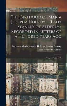 The Girlhood of Maria Josepha Holroyd (Lady Stanley of Alderly). Recorded in Letters of a Hundred Years Ago: From 1776 to 1796 by Maria Josepha Holroyd Stanley Stanley 9781013443749