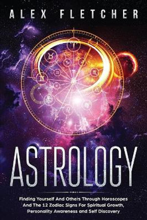 Astrology: Finding Yourself And Others Through Horoscopes And The 12 Zodiac Signs For Spiritual Growth, Personality Awareness and Self Discovery by Alex Fletcher 9780648540748