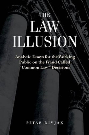 The Law Illusion: Analytic Essays for the Working Public on the Fraud Called &quot;Common Law&quot; Decisions by Petar Divjak 9780692582923