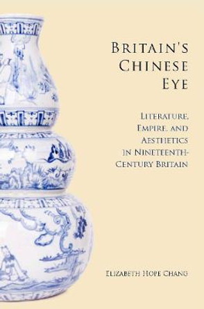 Britain's Chinese Eye: Literature, Empire, and Aesthetics in Nineteenth-Century Britain by Elizabeth Chang